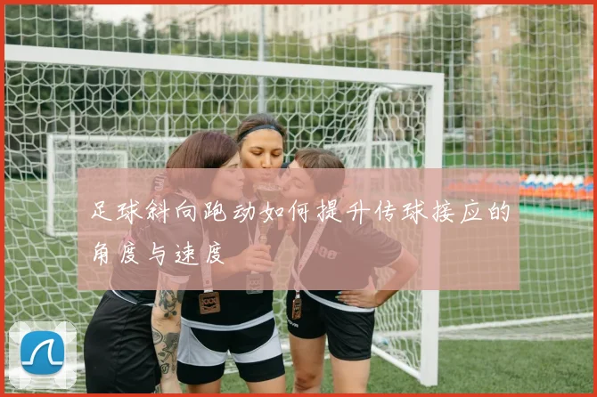 足球斜向跑动如何提升传球接应的角度与速度