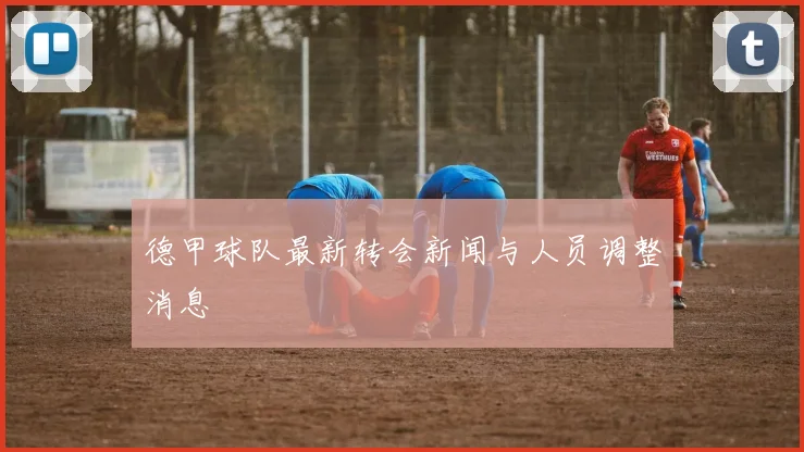 德甲球队最新转会新闻与人员调整消息